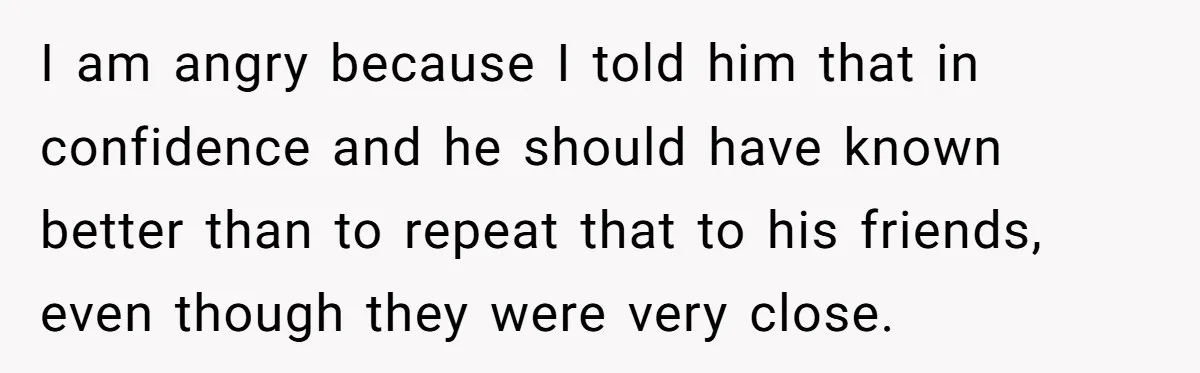 I am angry because I told him that in confidence and he should have known better than to repeat that to his friends, even though they were very close.