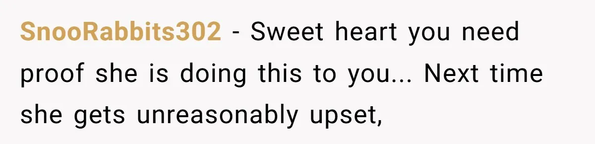 SnooRabbits302 - Sweet heart you need proof she is doing this to you... Next time she gets unreasonably upset,