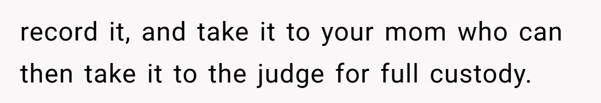 record it, and take it to your mom who can then take it to the judge for full custody.