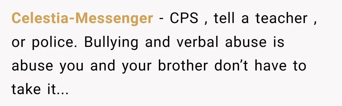 Celestia-Messenger - CPS , tell a teacher , or police. Bullying and verbal abuse is abuse you and your brother don’t have to take it...