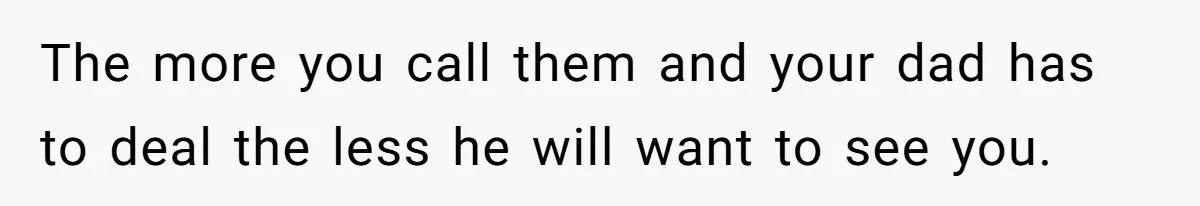 The more you call them and your dad has to deal the less he will want to see you.