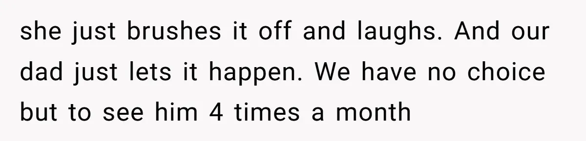 she just brushes it off and laughs. And our dad just lets it happen. We have no choice but to see him 4 times a month