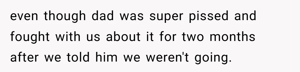 even though dad was super pissed and fought with us about it for two months after we told him we weren't going.
