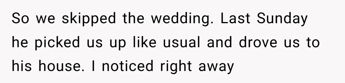 So we skipped the wedding. Last Sunday he picked us up like usual and drove us to his house. I noticed right away