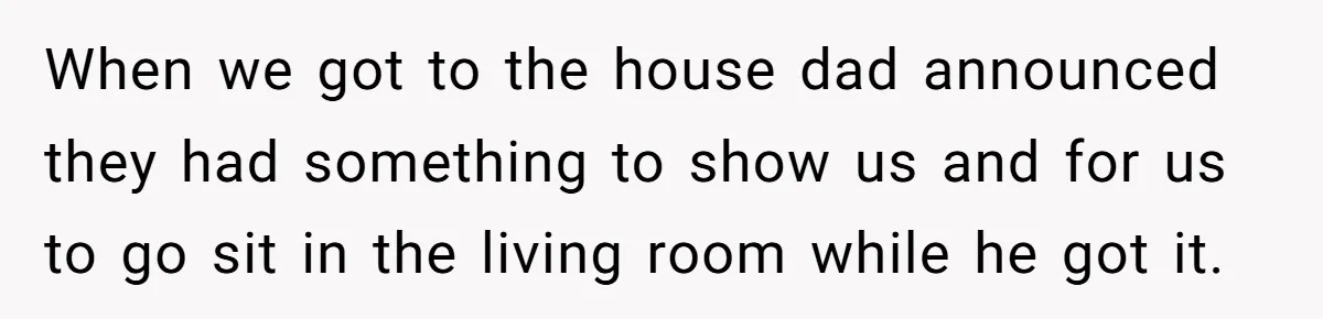 When we got to the house dad announced they had something to show us and for us to go sit in the living room while he got it.
