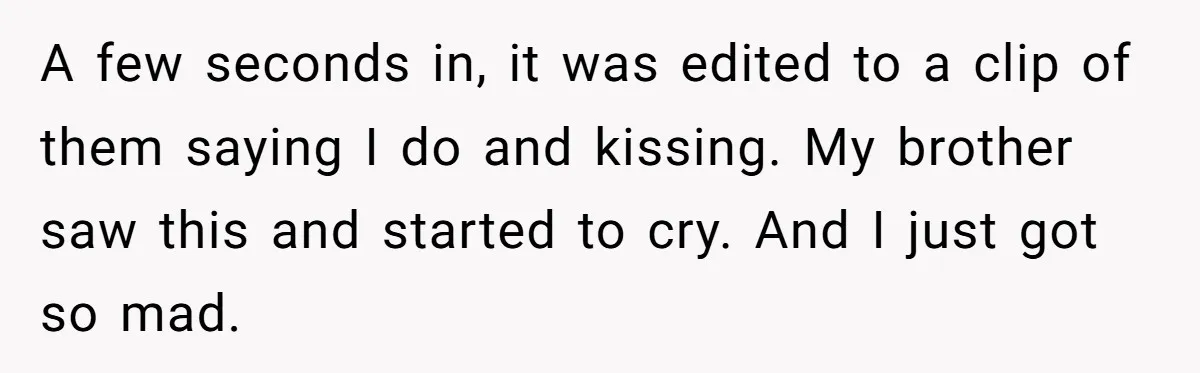 A few seconds in, it was edited to a clip of them saying I do and kissing. My brother saw this and started to cry. And I just got so...