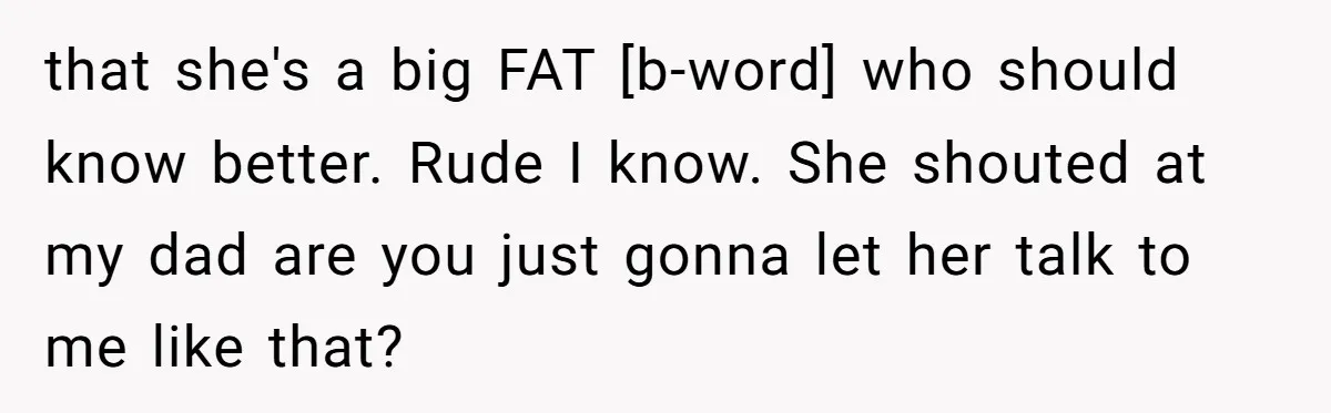 that she's a big FAT [b-word] who should know better. Rude I know. She shouted at my dad are you just gonna let her talk to me like that?