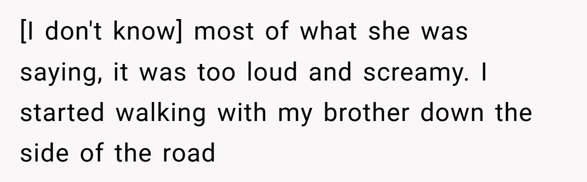 [I don't know] most of what she was saying, it was too loud and screamy. I started walking with my brother down the side of the road