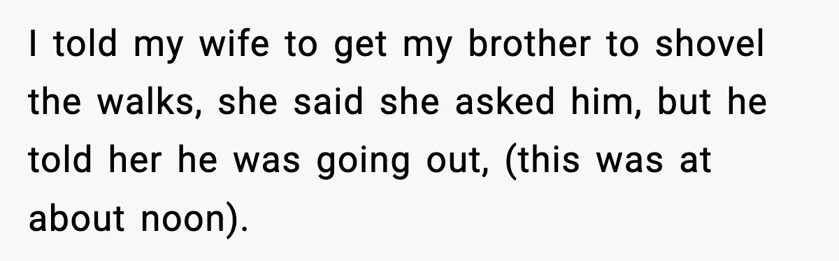 Brother Gets Kicked Out After Letting His Pregnant Sister-in-Law Shovel Snow I told my wife to get my brother to shovel the walks, she said she asked him, but he told her he was going out, (this was at about noon).