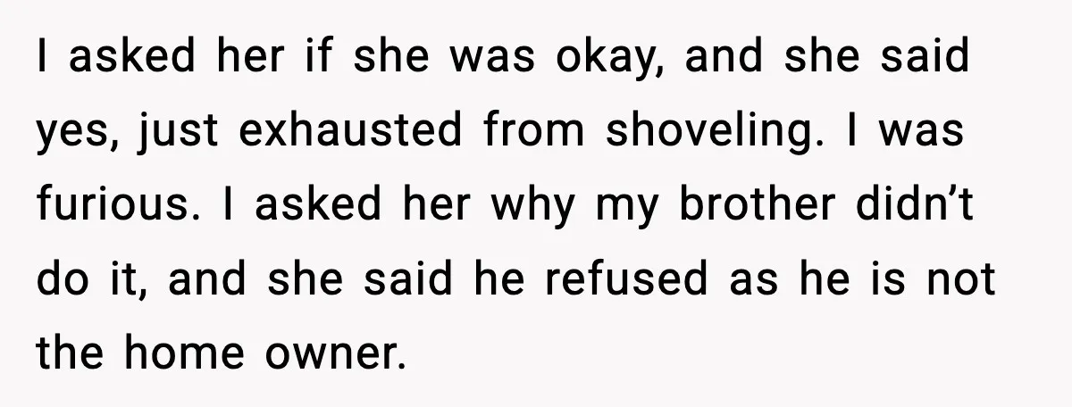 Brother Gets Kicked Out After Letting His Pregnant Sister-in-Law Shovel Snow I asked her if she was okay, and she said yes, just exhausted from shoveling. I was furious. I asked her why my brother didn’t do it, and she said...