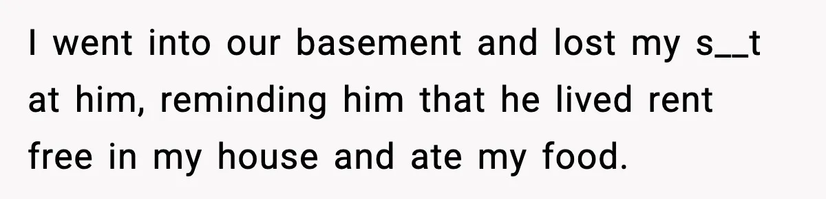 Brother Gets Kicked Out After Letting His Pregnant Sister-in-Law Shovel Snow I went into our basement and lost my s__t at him, reminding him that he lived rent free in my house and ate my food.