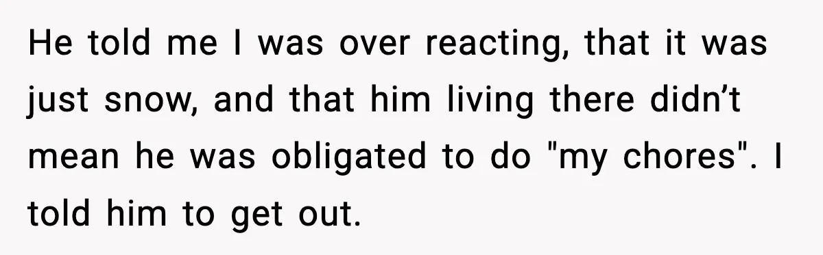 Brother Gets Kicked Out After Letting His Pregnant Sister-in-Law Shovel Snow He told me I was over reacting, that it was just snow, and that him living there didn’t mean he was obligated to do "my chores". I told him to...