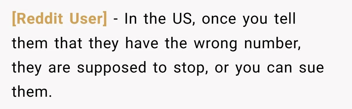 [Reddit User] - In the US, once you tell them that they have the wrong number, they are supposed to stop, or you can sue them.