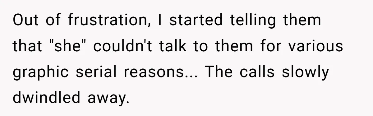 Out of frustration, I started telling them that "she" couldn't talk to them for various graphic serial reasons... The calls slowly dwindled away.