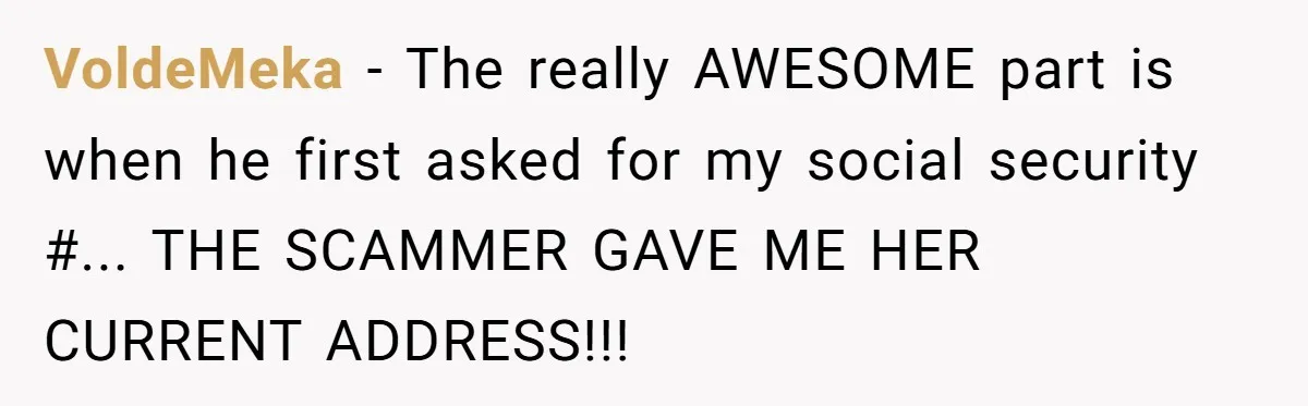 VoldeMeka - The really AWESOME part is when he first asked for my social security #... THE SCAMMER GAVE ME HER CURRENT ADDRESS!!!