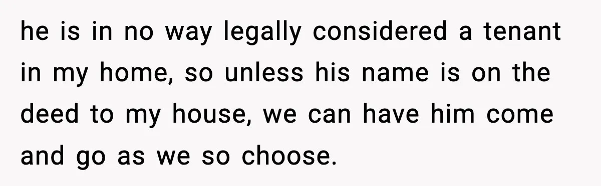 Brother Gets Kicked Out After Letting His Pregnant Sister-in-Law Shovel Snow he is in no way legally considered a tenant in my home, so unless his name is on the deed to my house, we can have him come and go...