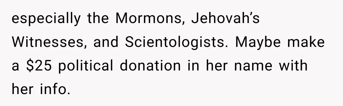 especially the Mormons, Jehovah’s Witnesses, and Scientologists. Maybe make a $25 political donation in her name with her info.