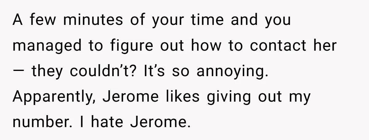 A few minutes of your time and you managed to figure out how to contact her — they couldn’t? It’s so annoying. Apparently, Jerome likes giving out my number. I...