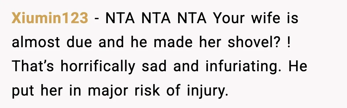 Brother Gets Kicked Out After Letting His Pregnant Sister-in-Law Shovel Snow Xiumin123 - NTA NTA NTA Your wife is almost due and he made her shovel? ! That’s horrifically sad and infuriating. He put her in major risk of injury.