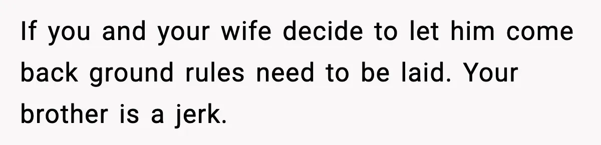 Brother Gets Kicked Out After Letting His Pregnant Sister-in-Law Shovel Snow If you and your wife decide to let him come back ground rules need to be laid. Your brother is a jerk.