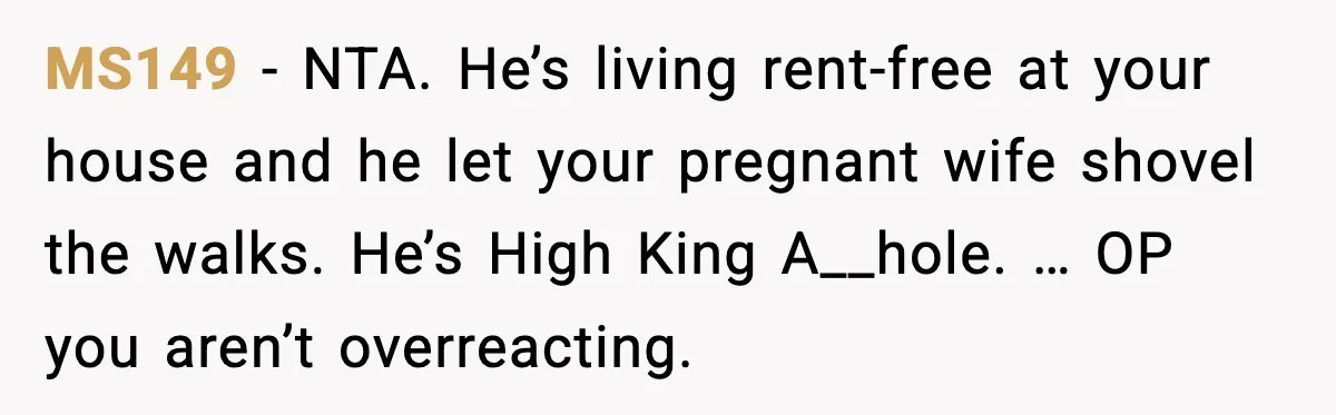 Brother Gets Kicked Out After Letting His Pregnant Sister-in-Law Shovel Snow MS149 - NTA. He’s living rent-free at your house and he let your pregnant wife shovel the walks. He’s High King A__hole. … OP you aren’t overreacting.