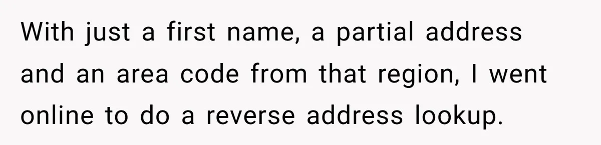 With just a first name, a partial address and an area code from that region, I went online to do a reverse address lookup.