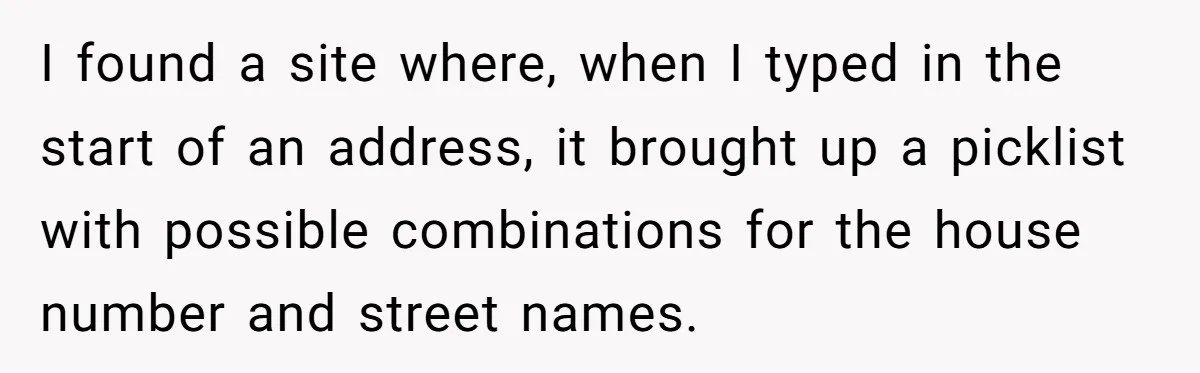 I found a site where, when I typed in the start of an address, it brought up a picklist with possible combinations for the house number and street names.