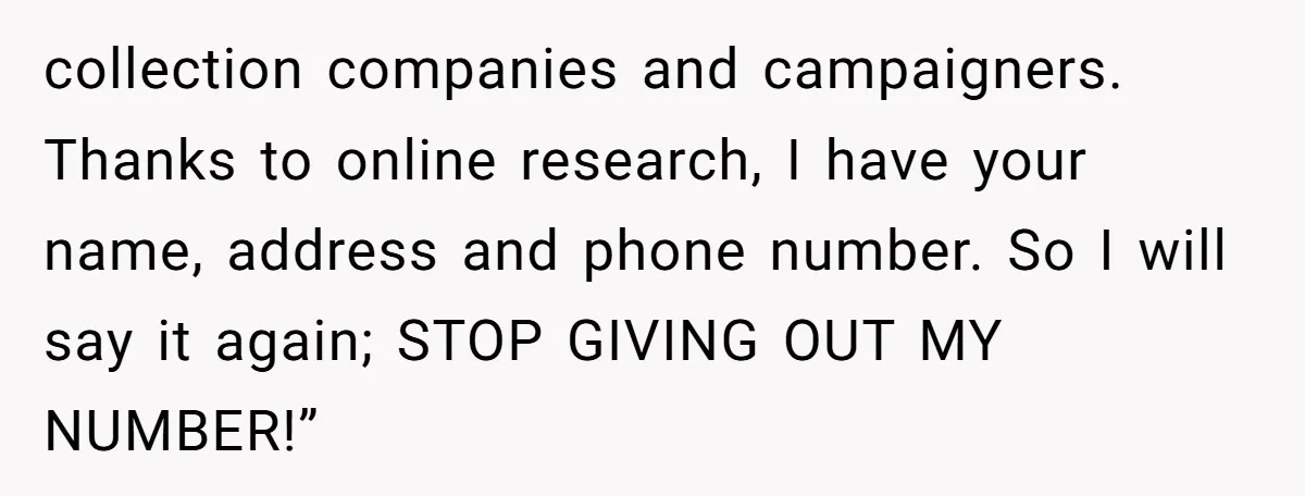 collection companies and campaigners. Thanks to online research, I have your name, address and phone number. So I will say it again; STOP GIVING OUT MY NUMBER!”