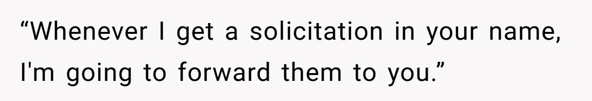 “Whenever I get a solicitation in your name, I'm going to forward them to you.”