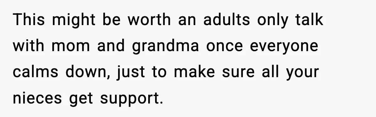 This might be worth an adults only talk with mom and grandma once everyone calms down, just to make sure all your nieces get support.