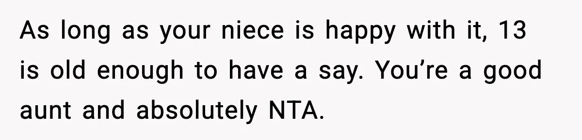 As long as your niece is happy with it, 13 is old enough to have a say. You’re a good aunt and absolutely NTA.