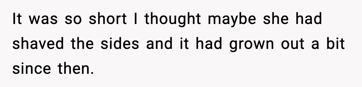 It was so short I thought maybe she had shaved the sides and it had grown out a bit since then.