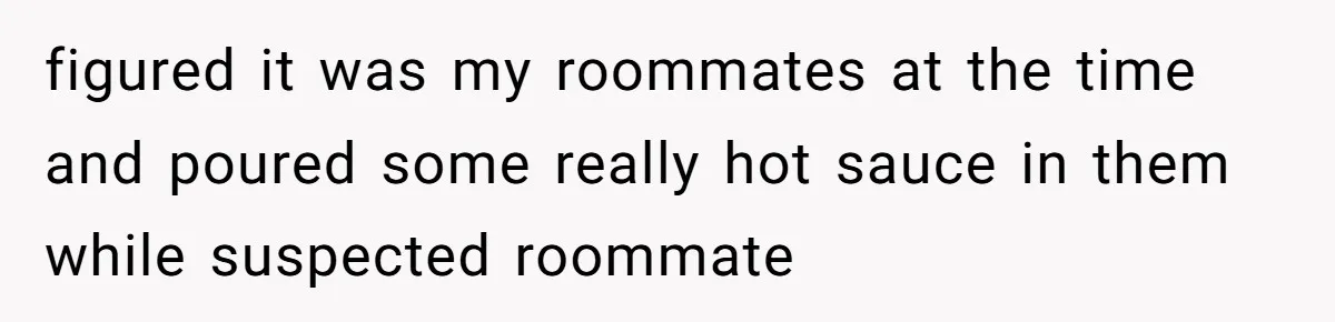 figured it was my roommates at the time and poured some really hot sauce in them while suspected roommate