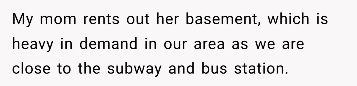 My mom rents out her basement, which is heavy in demand in our area as we are close to the subway and bus station.