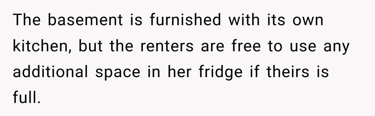 The basement is furnished with its own kitchen, but the renters are free to use any additional space in her fridge if theirs is full.