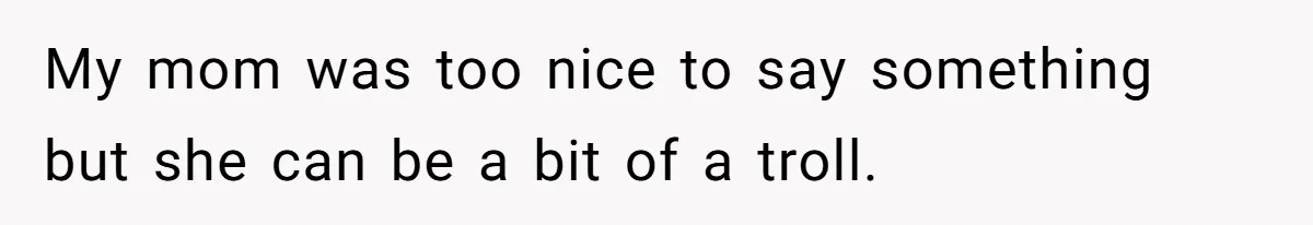 My mom was too nice to say something but she can be a bit of a troll.