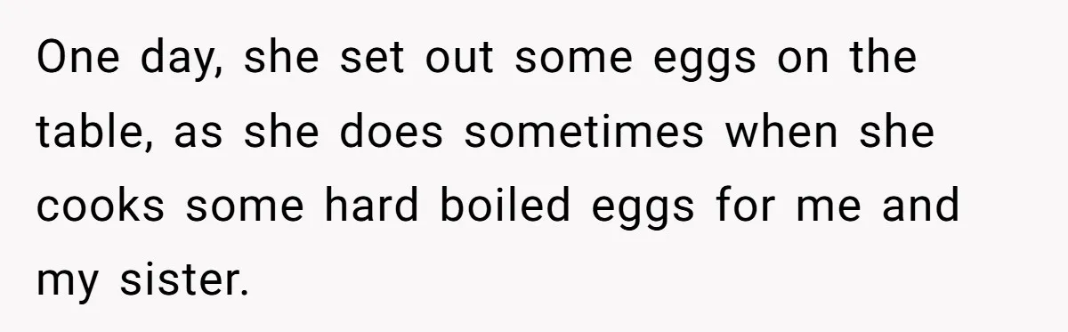 One day, she set out some eggs on the table, as she does sometimes when she cooks some hard boiled eggs for me and my sister.