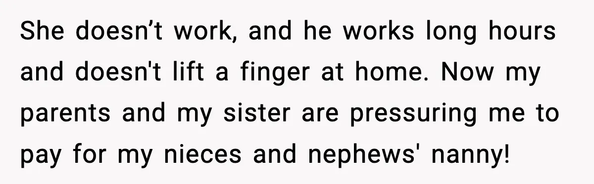 Woman Refuses To Fund Sister’s Nanny And Gets Called “Jealous” She doesn’t work, and he works long hours and doesn't lift a finger at home. Now my parents and my sister are pressuring me to pay for my nieces and...