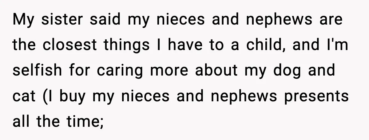Woman Refuses To Fund Sister’s Nanny And Gets Called “Jealous” My sister said my nieces and nephews are the closest things I have to a child, and I'm selfish for caring more about my dog and cat (I buy my...