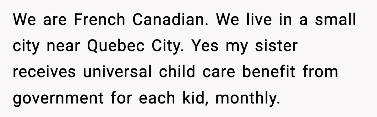 Woman Refuses To Fund Sister’s Nanny And Gets Called “Jealous” We are French Canadian. We live in a small city near Quebec City. Yes my sister receives universal child care benefit from government for each kid, monthly.
