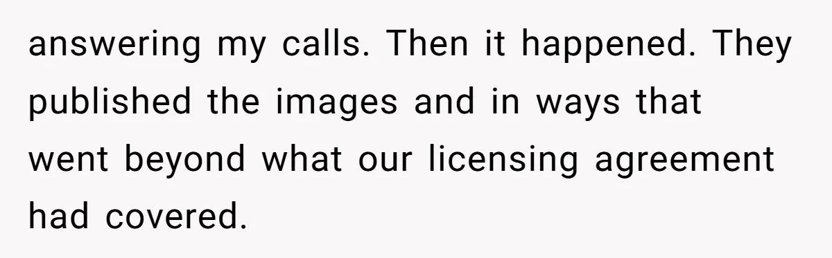 answering my calls. Then it happened. They published the images and in ways that went beyond what our licensing agreement had covered.