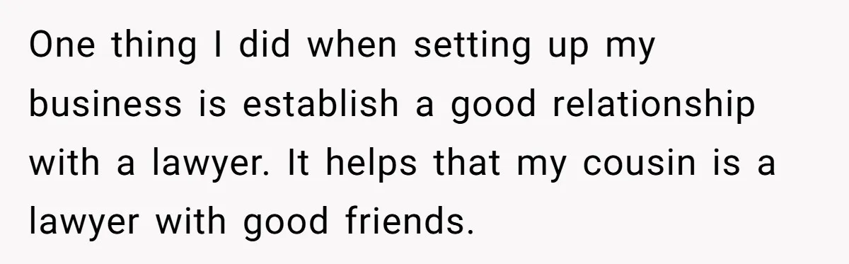 One thing I did when setting up my business is establish a good relationship with a lawyer. It helps that my cousin is a lawyer with good friends.