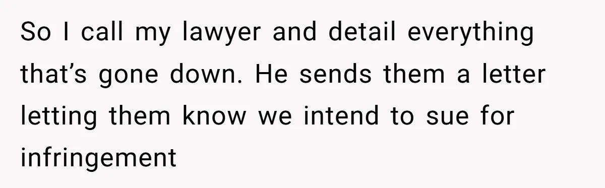 So I call my lawyer and detail everything that’s gone down. He sends them a letter letting them know we intend to sue for infringement