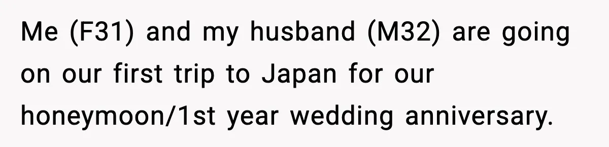 Me (F31) and my husband (M32) are going on our first trip to Japan for our honeymoon/1st year wedding anniversary.