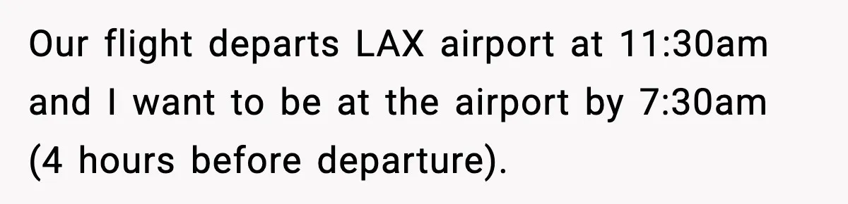 Our flight departs LAX airport at 11:30am and I want to be at the airport by 7:30am (4 hours before departure).