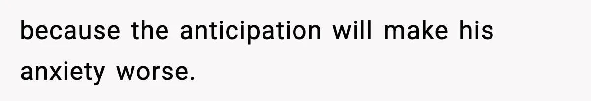 because the anticipation will make his anxiety worse.
