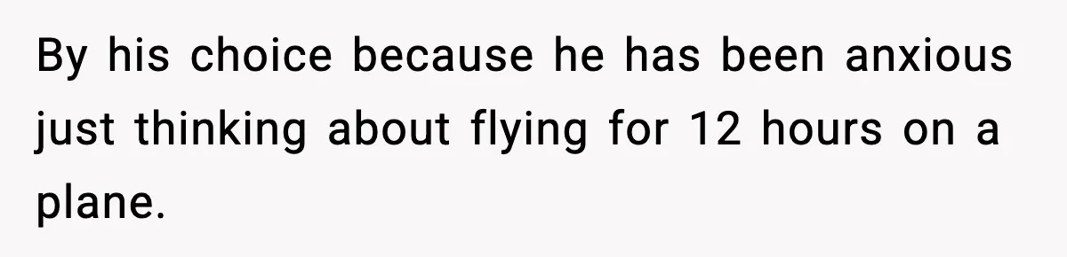 By his choice because he has been anxious just thinking about flying for 12 hours on a plane.