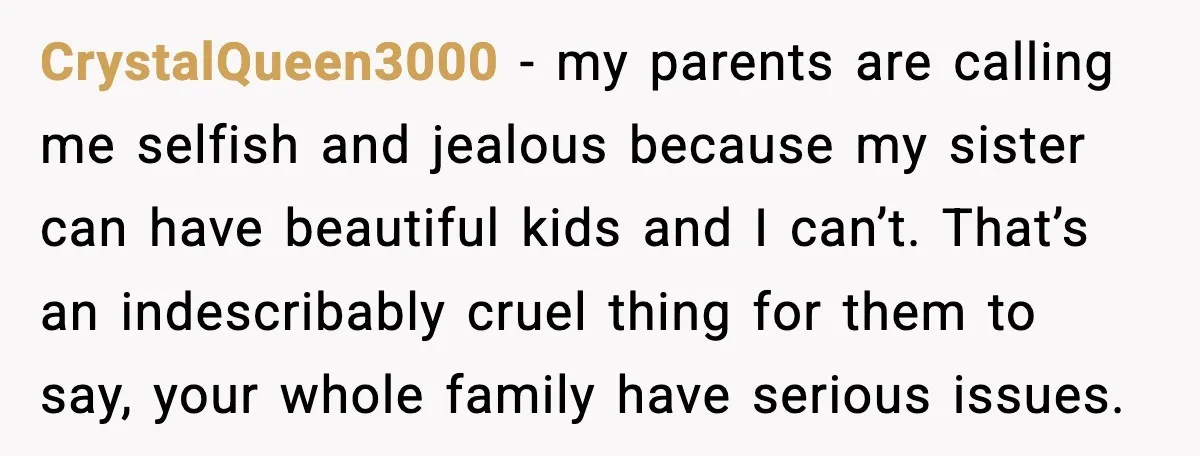Woman Refuses To Fund Sister’s Nanny And Gets Called “Jealous” CrystalQueen3000 - my parents are calling me selfish and jealous because my sister can have beautiful kids and I can’t. That’s an indescribably cruel thing for them to say, your...