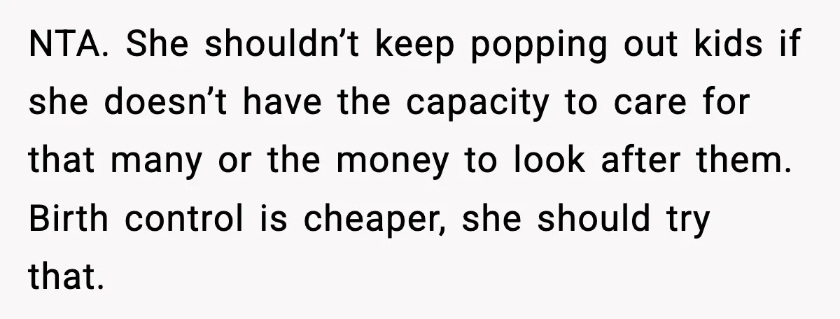 Woman Refuses To Fund Sister’s Nanny And Gets Called “Jealous” NTA. She shouldn’t keep popping out kids if she doesn’t have the capacity to care for that many or the money to look after them. Birth control is cheaper, she...