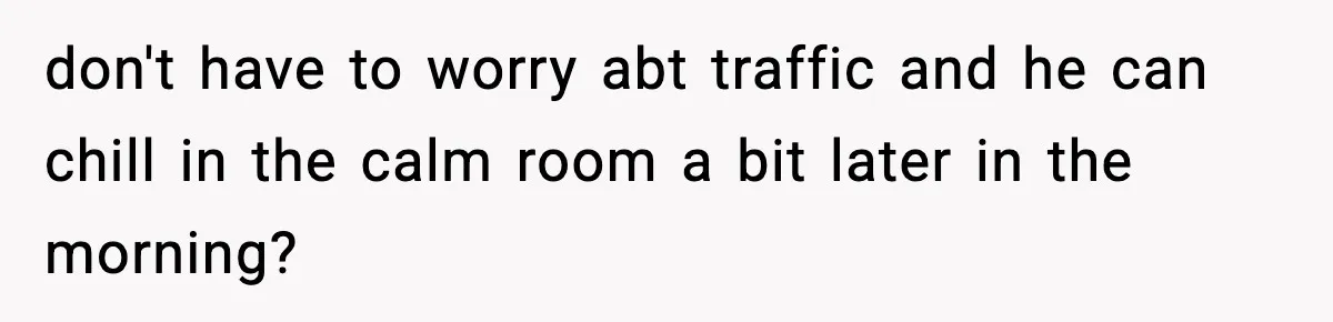 don't have to worry abt traffic and he can chill in the calm room a bit later in the morning?